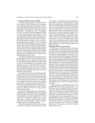 (v) Deposit-Refund Systems (DRS)
A deposit–refund system is a method of pol-
lution control in which the buyers or consumers
of a polluting product pay a surcharge, which is
later refunded to them when they return the used
packaging of the product or it’s leftover to a point
of purchase or designated centre. The purpose
of this is to make the used packaging available
for reuse, recycling or proper disposal in order
to curb pollution. Deposit-refund scheme is usu-
ally adopted for products whose polluting pack-
aging material are recyclable, costly to inciner-
ate, generating large volume of waste, and occu-
pying large space in landfills. It is also adopted
for products which packaging contains toxic sub-
stances, the control of which poses special prob-
lems to waste handlers and the improper disposal
of which poses serious health hazards (Jerome
2001). The packaging of sachet water aptly fits
into the above description of the products whose
pollution can be controlled by the scheme. One,
the packaging of sachet such
The deposit-refund scheme is based on user-
pays-principles (UPP). The UPP emanates from
the thinking that the consumers of goods and
services that generate pollutions should be made
to share in the abatement cost, because waste
disposal involves cost that should be borne by
those responsible for the waste. The scheme is
also based on the principle that incentives should
be provided to encourage waste recovery or rec-
lamation, and recycling.
The deposit levied on the polluting product
represents a charge designed to cover the costs
of waste disposal in the event that the used pack-
aging or leftovers are not returned for recycling
or safe disposal. But when they are returned to
the designated collection points, the supplier
gives either a total (or partial) refund of the ini-
tial deposit, depending on the economics of re-
covery or recycling of the material.The fund rep-
resent on effective subsidy to waste-recovery
effort (Jerome 2001)
Instead of accepting deposit as in the deposit-
refund systems, reclamation, refuse and recycling
can also be done informally by firms themselves
or opportunistic investors or capitalists. This has
since been in existence in Nigeria and covers a
wide range of products such as papers, plastic
containers and packaging, rubber slippers,
bottles, and other recyclable materials.
The informal approach allows the polluters
to pollute or dispose waste improperly, while
‘scavengers’ go around nooks and crannies to
pick up those waste for the purpose of selling
them to recycling firms.Allusion can be made to
the case of rubber slippers and plastics in Kwara
State. The scavengers in the state do their busi-
ness by using the barter system to get worn-out
slippers, besides freely scavenging, by exchang-
ing a product such as matches or a plastic con-
tainer for two old pairs of rubber slippers. It is
called “bata meji rubber kan, isana kan” mean-
ing two old/worn-out rubber slippers for a plas-
tic container or a box of matches. This system
works very well because you can hardly see any
rubber slippers littered round the streets, unlike
before when they constituted large proportion of
domestic waste.
Recycling: The Pivot of the DRS
Recycling is a method of pollution control
used where the sources of pollution, such as plas-
tics, are recyclable. Other plastic packaging lends
themselves to be reused many times over. Here,
the already used packaging is collected to pro-
duce the same type of packaging or other mate-
rials. Some firms that are specialised in collect-
ing the used packaging collect the packaging that
has been used and sell them to the recycling firms.
Some producers re-claim the packaging of their
products from the consumers and reuse them for
packaging same products. Reuse and reclama-
tion are usually possible where the packaging is
reusable and recyclable. The government may
direct the producers to reclaim their packaging
from end-users or from the streets. This reduces
the number of used packaging littered about. For
instance, a law has been passed in Germany to
force manufacturers to take back their packag-
ing materials. Nürnberger, 1999, however, notes
that measures like this upset the economy, but
why should society suffer to prop the profits of
the elite?
Reusing plastics is preferable because of its
economical use of energy and resources. It is
believed to use less energy and fewer resources.
Long life, multi-trip plastic packaging has be-
come wide spread in recent years, replacing less
durable and single-trip alternatives, therefore
reducing waste. In the UK, for instance, the ma-
jor supermarkets have increased the use of re-
turnable plastic crates for transport and display
purpose four-fold from 8.5 million in 1992 to
35.8 million in 20021
. A report has it that Japan
places 20 percent of its waste into landfills,
and recycles 95 percent of its beer bottles
(Nürnberger, 1999).
EXTERNALITY EFFECTS OF SACHET WATER CONSUMPTION 127
 