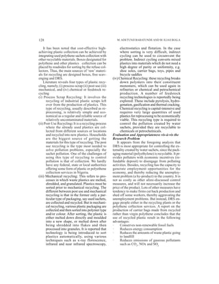 It has been noted that cost-effective high-
achieving plastic collection can be achieved by
integrating used polythene sachets collection with
other recyclable materials. Boxes designated for
polythene and other plastics collection can be
placed by roadsides for sorting by the refuse col-
lectors. Thus, the main sources of ‘raw’ materi-
als for recycling are designed boxes, free scav-
enging and DRS.
Literature reveals four types of plastic recy-
cling, namely, (i) process-scrap (ii) post-use (iii)
mechanical, and (iv) chemical or feedstock re-
cycling
(i) Process Scrap Recycling: It involves the
recycling of industrial plastic scraps left
over from the production of plastics. This
type of recycling, usually described as re-
processing, is relatively simple and eco-
nomical as a regular and reliable source of
relatively uncontaminated materials.
(ii) Post-Use Recycling: It is a recycling process
where the already used plastics are col-
lected from different sources or locations
and recycled into new plastics. Households
are the biggest source of getting the
materials for this type of recycling.The post
use recycling is the type most needed to
solve pollution problems, especially the
sachet pollution. One of the challenges of
using this type of recycling to control
pollution is that of collection. We hardly
have any federal, state or local authorities
offering some form of plastic or polyethene
collection services in Nigeria.
(iii) Mechanical recycling: This refers to pro-
cesses in which waste plastics are melted,
shredded, and granulated. Plastics must be
sorted prior to mechanical recycling. The
different between post use and mechanical
recycling is that in the former only a par-
ticular type of packaging, say used sachets,
are collected and recycled. But in mechani-
cal recycling, various plastic packaging are
collected and then sorted into polymer type
and/or colour. After sorting, the plastic is
either melted down directly and moulded
into a new shape, or melted down after
being shredded into flakes and then
processed into granules. It is reported that
technology is being introduced to sort
plastics automatically, using various
techniques such as x-ray florescence,
infrared and near infrared spectroscopy,
M.ADETUNJI BABATUNDEAND M. ILIAS BIALA
electrostatics and flotation. In the case
where sorting is very difficult, indirect
cycling can be used to circumvent the
problem. Indirect cycling converts mixed
plastics into materials which do not need a
high degree of purity or uniformity, e.g.
shoe soles, carrier bags, toys, pipes and
bicycle saddles
(iv) Chemical Recycling: these recycling breaks
down polymers into their constituent
monomers, which can be used again in
refineries or chemical and petrochemical
production. A number of feedstock
recycling technologies is reportedly being
explored. These include pyrolysis, hydro-
genation, gasification and thermal cracking.
Chemical recycling is capital-intensive and
requires very large quantities of used
plastics for reprocessing to be economically
viable. This recycling type is required to
control the pollution created by water
sachets, provided they are recyclable to
chemicals or petrochemicals.
Evaluation and Appropriateness vis-à-vis the
Research Problem
It appears from the foregoing analysis that
DRS is most appropriate for controlling the ex-
ternality created by water sachets, since the pack-
aging material (polyethylene) is recyclable. It pr-
ovides polluters with economic incentives (re-
fundable deposit) to disengage from polluting
activities. Besides, recycling has the capacity to
generate employment opportunities for the
economy, and thereby reducing the unemploy-
ment problem (a by-product) in the country. It is
not as costly as other afore-discussed control
measures, and will not necessarily increase the
price of the product. Lots of other measures have
tendency to make firms cut back production and
shed off some workers, thereby aggravating the
unemployment problems. But instead, DRS en-
gage people either in the recycling plants or the
polythene collection services. A report on the
production of carrier bags made from recycled
rather than virgin polythene concludes that the
use of recycled plastic result in the following
advantages:
· Conserves non-renewable fossil fuels
· Reduces energy consumption
· Reduces the amounts of waste plastic going
to landfill
· Reduces emissions of gaseous pollutants
such as CO2
, NOx and SO2
128
 