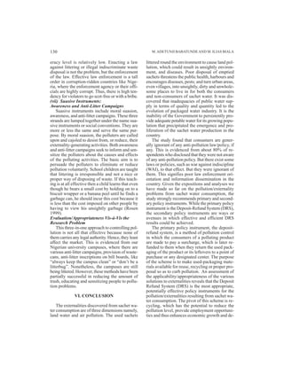 M.ADETUNJI BABATUNDEAND M. ILIAS BIALA
eracy level is relatively low. Enacting a law
against littering or illegal indiscriminate waste
disposal is not the problem, but the enforcement
of the law. Effective law enforcement is a tall
order in corruption-ridden countries like Nige-
ria, where the enforcement agency or their offi-
cials are highly corrupt. Thus, there is high ten-
dency for violators to go scot-free or with a bribe.
(vii) Suasive Instruments:
Awareness and Anti-Litter Campaigns
Suasive instruments include moral suasion,
awareness, and anti-litter campaigns.These three
strands are lumped together under the name sua-
sive instruments or social conventions. They are
more or less the same and serve the same pur-
pose. By moral suasion, the polluters are called
upon and cajoled to desist from, or reduce, their
externality-generating activities. Both awareness
and anti-litter campaigns seek to inform and sen-
sitize the polluters about the causes and effects
of the polluting activities. The basic aim is to
persuade the polluters to eliminate or reduce
pollution voluntarily. School children are taught
that littering is irresponsible and not a nice or
proper way of disposing of waste. If this teach-
ing is at all effective then a child learns that even
though he bears a small cost by holding on to a
biscuit wrapper or a banana peel until he finds a
garbage can, he should incur this cost because it
is less than the cost imposed on other people by
having to view his unsightly garbage (Rosen
1999).
Evaluation/Appropriateness Vis-à-Vis the
Research Problem
This three-in-one approach to controlling pol-
lution is not all that effective because none of
them carries any legal authority. Hence, they least
affect the market. This is evidenced from our
Nigerian university campuses, where there are
various anti-litter campaigns, provision of waste-
cans, anti-litter inscriptions on bill boards, like
“always keep the campus clean” or “don’t be a
litterbug”. Nonetheless, the campuses are still
being littered. However, these methods have been
partially successful in reducing the amount of
trash, educating and sensitizing people to pollu-
tion problems.
VI. CONCLUSION
The externalities discovered from sachet wa-
ter consumption are of three dimensions namely,
land water and air pollution. The used sachets
littered round the environment to cause land pol-
lution, which could result in unsightly environ-
ment, and diseases. Poor disposal of emptied
sachets threatens the public health, harbours and
encourages diseases, pests; and turn urban areas,
even villages, into unsightly, dirty and unwhole-
some places to live in for both the consumers
and non-consumers of sachet water. It was dis-
covered that inadequacies of public water sup-
ply in terms of quality and quantity led to the
evolution of packaged water industry. It is the
inability of the Government to persistently pro-
vide adequate potable water for its growing popu-
lation that precipitated the emergence and pro-
liferation of the sachet water production in the
country.
The study found that consumers are gener-
ally ignorant of any anti-pollution law/policy, if
any. This is evidenced from about 80% of re-
spondents who disclosed that they were not aware
of any anti-pollution policy. But there exist some
laws or policies, such as war against indiscipline
(WAI), to that effect. But they were ignorant of
them. This signifies poor law enforcement ori-
entation and information dissemination in the
country. Given the expositions and analyses we
have made so far on the pollution/externality
problems from sachet water consumption, the
study strongly recommends primary and second-
ary policy instruments. While the primary policy
instrument is the Deposit-Refund System (DRS),
the secondary policy instruments are ways or
avenues in which effective and efficient DRS
results could be achieved.
The primary policy instrument, the deposit-
refund system, is a method of pollution control
in which the consumers of a polluting product
are made to pay a surcharge, which is later re-
funded to them when they return the used pack-
aging of the product or its leftovers to a point of
purchase or any designated center. The purpose
of the scheme is to make used-packaging mate-
rials available for reuse, recycling or proper pro-
posal so as to curb pollution. An assessment of
the applicability/appropriateness of the various
solutions to externalities reveals that the Deposit
Refund System (DRS) is the most appropriate,
potentially effective policy instruments for the
pollution/externalities resulting from sachet wa-
ter consumption. The pivot of this scheme is re-
cycling, which has the potential to reduce the
pollution level, provide employment opportuni-
ties and thus enhances economic growth and de-
130
 