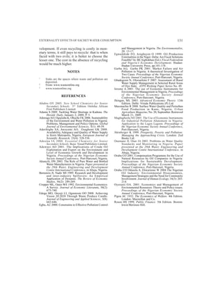 EXTERNALITY EFFECTS OF SACHET WATER CONSUMPTION
velopment. If even recycling is costly in mon-
etary terms, it still pays to recycle: that is when
faced with two evils; it is better to choose the
lesser one. The cost in the absence of recycling
would be much higher.
NOTES
1
Sinks are the spaces where waste and pollution are
deposited.
2
From: www.wasteonline.org
3
www.wasteonline.org
REFERENCES
Ababio OY 2005. New School Chemistry for Senior
Secondary Schools. 3rd
Edition. Onitsha: African
First Publishers Limited.
Adamu S 2009. Tackling Water Shortage in Kaduna. The
Herald, Daily, January 2, 2009, P. 5.
AdenugaAO, Ogujiuba K, Ohuche FK 2006. Sustainability
of the Environment and Water Pollution in Nigeria:
Problems, Management and Policy Options. Global
Journal of Environmental Sciences, 5(1): 49-59.
Aderibigbe SA, Awoyemi AO, Osagbemi GK 2008.
Availability, Adequacy and Quality of Water Supply
in Ilorin Metropolis, Nigeria. European Journal of
Scientific Research, 23(4): 528-536.
Adesina IA 2008. Essential Chemistry for Senior
Secondary Schools. Ikeja: Tonad Publishers Limited.
Adewuyi AO 2001. The Implications of Crude Oil
Exploitation and Export on the Environment and
Level of Economic Growth and Development in
Nigeria. Proceedings of the Nigerian Economic
Society Annual Conference, Port-Harcourt, Nigeria.
Akunyili, DN 2003. The Role of Pure Water and Bottled
Water Manufacturers in Nigeria. Paper presented at
the 29th Water, Engineering and Development
Centre International Conference, in Abuja, Nigeria.
Bernstein JI, Nadir MI 1989. Research and Development
and inter-industry Spillovers: An Empirical
Application of Dynamic. The Review of Economic
Studies, 56(2): 249-269.
Cropper ML, Oates WE 1992. Environmental Economics:
A Survey. Journal of Economic Literature, 30(2):
675-740.
Edoga MO, Onyeji LI, Oguntosin OO 2008. Achieving
Vision 20:2020 Through Waste Produce Candle.
Journal of Engineering and Applied Sciences, 3(8):
642-646.
Egbu, AU 2000. Constraints to Effective Pollution Control
131
and Management in Nigeria. The Environmentalist,
20: 13-17.
Egwaikhide FO, Aregbeyen O 1999. Oil Production
Externalities in the Niger- Delta:Are Fiscal Solutions
Feasible? In: BEAigbokhan (Ed.): Fiscal Federalism
and Nigeria’s Economic Development. Ibadan:
Ibadan University Press, pp.101-118.
Garba AG, Garba PK 2001. Market Failure and Air
Pollution in Nigeria: A theoretical Investigation of
Two Cases. Proceedings of the Nigerian Economic
Society Annual Conference, Port-Harcourt, Nigeria.
Gbadegesin N, Olorunfemi F 2007. Assessment of Rural
Water Supply Management in Selected Rural Areas
of Oyo State. ATPS Working Paper Series No. 49.
Jerome A 2001. The use of Economic Instruments for
Environmental Management in Nigeria. Proceedings
of the Nigerian Economic Society Annual
Conference, Port-Harcourt, Nigeria.
Jhingan, ML 2003. Advanced Economic Theory. 12th
Edition. Delhi: Vrinda Publications (P) Ltd.
Maconachie R 2008. Surface Water Quality and Periurban
Food Production in Kano, Nigeria, Urban
Agriculture Magazine, No. 20, September. Retrieved
March 21, 2009.
Magbagbeola NO 2001. The Use of Economic Instruments
for Industrial Pollution Abatement in Nigeria:
Application to the Lagos Lagoon. Proceedings of
the Nigerian Economic Society Annual Conference,
Port-Harcourt, Nigeria.
Nürnberger K 1999. Prosperity, Poverty and Pollution:
Managing the Approaching Crisis. London: Zed
Books Ltd.
Onemano JI, Otun JA 2003. Problems on Water Quality
Standards and Monitoring in Nigeria. Paper
presented at the 29th Water, Engineering and
Development Centre International Conference, in
Abuja, Nigeria.
Orubu CO 2001. Compensation Programme for the Use of
Natural Resources by Oil Companies in Nigeria:
Implications for Sustainable Development.
Proceedings of the Nigerian Economic Society
Annual Conference, Port-Harcourt, Nigeria.
Orubu CO Odusola A, Ehwarieme W 2004 The Nigerian
Oil Industry: Environmental Diseconomies,
Management Strategies and the Need for Community
Involvement. Journal of Human Ecology, 16(3): 203-
214.
Oyeranti OA. 2001. Economics and Management of
Environmental Resources: Theory and Policy issues.
Proceedings of the Nigerian Economic Society
Annual Conference, Port-Harcourt, Nigeria.
Pigou AC 1932. The Economics of Welfare. 4th Edition.
London: Macmillan and Co.
Rosen HS 1999. Public Finance. 5th Edition. Boston:
Irwin/McGraw-Hill.
 