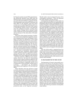 the Nigerian market around 1990, started attract-
ing nationwide attention from 2000 when the
NationalAgency for Food and Drug administra-
tion and Control (NAFDAC) registered 134 dif-
ferent packaged water producers (Onemano and
Otun 2003). In the literature, there have been
several ways of controlling pollution and/or in-
ternalizing externalities, but none of the control
or internalizing options seems to be particular
about the pollution/externality resulting from
water sachets. Perhaps, this is because sachet
water is relatively novel in the Nigerian economy
and not because of the elusiveness of the phe-
nomenon.
There have been general measures of pollu-
tion control such as legislation/regulation, aware-
ness campaign about causes and dangers of pol-
lution, the quest for alternatives to the extant
pollutants, locating factories away from residen-
tial areas, research on pollution control devices,
recycling, reclamation and reuse, the use of in-
cinerators and burial method, the use of dump-
ing site, awareness and anti-litter campaigns.As
there are several control measures on pollution,
so are the internalization measures of externali-
ties – solutions to externalities. Solutions such
as pigouvian taxes, integration, deposit-refund
systems, pollution permits, negotiation and bar-
gaining (Coasian rule), and direct government
regulation, have been suggested in the literature
– each best suited for a different set of circum-
stances. However, the basis for determining
which of these options should be applied at any
point depends on the nature or type, causes (con-
sumers or producers), magnitude and the level
of significance of the externality; and the type of
economy – developed or developing
(Egwaikhide andAregbeyen 1999 andAdewuyi
2001).
These therefore raise the question of what
economic instruments or otherwise are available
for controlling or internalizing the pollution/ex-
ternalities. Which of these options or instruments
would be most appropriate and effective for con-
trolling or internalizing sachet-water consump-
tion externality? Or put differently, how do make
the sachet-water consumers and/or the produc-
ers internalize the associated social costs of their
actions? What are the causes and externality ef-
fects of sachet-water consumption? What factors
influence the consumption of sachet water and
the resultant litter? What role does sachet-water
production play in the Nigerian economy?
Should sachet water be banned because of its
consumption externality? These are questions
the study intends to provide answers.
Consequently, the objective of this study is to
analyze and recommend the most appropriate and
potentially effective policy instrument(s) for the
control of negative externality/pollution arising
from the packaging of sachet water. In addition,
the study attempt to investigate into factors that
influence the consumption of sachet water and
the attendant pollution so as to find out if the
externalities could be controlled or internalized
via those factors. The emphasis of this study is
limited to externalities/pollution arising from the
consumption of sachet water in Kwara State. The
state is chosen as a case study because it was
previously known (prior to the present adminis-
tration) as one of the cesspits of used water-sa-
chets and now acclaimed one of the cleanest
states in the country. The scope of the study is
also confined to the externalities resulting from
sachet water consumption only due to the rela-
tively high pollution-generating rate of the pack-
ing of sachet water as compares with other pack-
aging.
The rest of the study is organized into five
sections. Section two contains background to the
study while section three reviews related stud-
ies. The theoretical framework and the method-
ology are discussed in section four. Section five
discusses empirical results, while section six sum-
marizes and concludes.
II. BACKGROUND TO THE STUDY
The Importance of water to man and his envi-
ronment is very obvious. It is the duty of all gov-
ernments to protect the health of the citizens, and
in Nigeria it is the responsibility of the National
Agency for Food and Drug administration and
Control (NAFDAC), a parastatal of the Federal
Ministry of Health. Government-owned public
water utilities, such as Water Corporations, are
statutorily charged with the responsibility of sup-
plying water from conventional water treatment
plants that use water from impounded reservoir
(dams) flowing streams, lakes and deep bore-
holes. As the country population grew and in-
dustries increased, the supply of water by the
public utilities became inadequate in quality and
quantity. This led to the emergence, and prolif-
eration of private water enterprises that operated
side by side with the government-owned public
water utilities.
M.ADETUNJI BABATUNDEAND M. ILIAS BIALA114
 