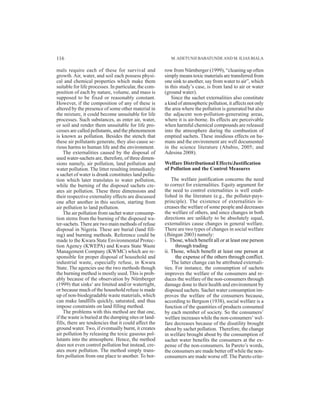 mals require each of these for survival and
growth. Air, water, and soil each possess physi-
cal and chemical properties which make them
suitable for life processes. In particular, the com-
position of each by nature, volume, and mass is
supposed to be fixed or reasonably constant.
However, if the composition of any of these is
altered by the presence of some other material in
the mixture, it could become unsuitable for life
processes. Such substances, as enter air, water,
or soil and render them unsuitable for life pro-
cesses are called pollutants, and the phenomenon
is known as pollution. Besides the stench that
these air pollutants generate, they also cause se-
rious harms to human life and the environment.
The externalities caused by the disposal of
used water-sachets are, therefore, of three dimen-
sions namely, air pollution, land pollution and
water pollution. The litter resulting immediately
a sachet of water is drunk constitutes land pollu-
tion which later translates to water pollution,
while the burning of the disposed sachets cre-
ates air pollution. These three dimensions and
their respective externality effects are discussed
one after another in this section, starting from
air pollution to land pollution.
The air pollution from sachet water consump-
tion stems from the burning of the disposed wa-
ter-sachets. There are two main methods of refuse
disposal in Nigeria. These are burial (land fill-
ing) and burning methods. Reference could be
made to the Kwara State Environmental Protec-
tion Agency (KWEPA) and Kwara State Waste
Management Company (KWMC) which are re-
sponsible for proper disposal of household and
industrial waste, especially refuse, in Kwara
State. The agencies use the two methods though
the burning method is mostly used. This is prob-
ably because of the observation by Nürnberger
(1999) that sinks1
are limited and/or watertight,
or because much of the household refuse is made
up of non-biodegradable waste materials, which
can make landfills quickly, saturated, and thus
impose constraints on land filling method.
The problems with this method are that one,
if the waste is buried at the dumping sites or land-
fills, there are tendencies that it could affect the
ground water. Two, if eventually burnt, it creates
air pollution by releasing the toxic gaseous pol-
lutants into the atmosphere. Hence, the method
does not even control pollution but instead, cre-
ates more pollution. The method simply trans-
fers pollution from one place to another. To bor-
row from Nürnberger (1999), “cleaning up often
simply means toxic materials are transferred from
one sink to another, say from water to air”, which
in this study’s case, is from land to air or water
(ground water).
Since the sachet externalities also constitute
a kind of atmospheric pollution, it affects not only
the area where the pollution is generated but also
the adjacent non-pollution-generating areas,
where it is air-borne. Its effects are perceivable
when harmful chemical compounds are released
into the atmosphere during the combustion of
emptied sachets. These insidious effects on hu-
mans and the environment are well documented
in the science literature (Ababio, 2005; and
Adesina 2008).
Welfare Distributional Effects/Justification
of Pollution and the Control Measures
The welfare justification concerns the need
to correct for externalities. Equity argument for
the need to control externalities is well estab-
lished in the literature (e.g., the polluter-pays-
principle). The existence of externalities in-
creases the welfare of some people and decreases
the welfare of others, and since changes in both
directions are unlikely to be absolutely equal,
externalities cause changes in general welfare.
There are two types of changes in social welfare
(Jhingan 2003) namely:
i. Those, which benefit all or at least one person
through trading
ii. Those, which benefit at least one person at
the expense of the others through conflict.
The latter change can be attributed externali-
ties. For instance, the consumption of sachets
improves the welfare of the consumers and re-
duces the welfare of the non-consumers through
damage done to their health and environment by
disposed sachets. Sachet water consumption im-
proves the welfare of the consumers because,
according to Bergson (1938), social welfare is a
function of the quantities of products consumed
by each member of society. So the consumers’
welfare increases while the non-consumers’ wel-
fare decreases because of the disutility brought
about by sachet pollution. Therefore, the change
in welfare brought about by the consumption of
sachet water benefits the consumers at the ex-
pense of the non-consumers. In Pareto’s words,
the consumers are made better off while the non-
consumers are made worse off. The Pareto crite-
M.ADETUNJI BABATUNDEAND M. ILIAS BIALA116
 