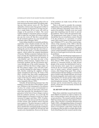 rion relates to the former change where all or at
least one person becomes better off without mak-
ing any other person worse off. The Pareto
optimality criterion states that general welfare is
said to increase (or decrease) if at least one per-
son is made better off (or worse off) with no
change in the positions of others. The social
welfare (change) is maximum when it is not pos-
sible to make any one better off without making
any one else worse off. But this is not realistic,
for all economic policies in a way benefit some
and harm others (Jhingan 2003).
In providing remedies to externality problems,
externality issues should consider not only the
efficiency aspects, which internalize the exter-
nal cost of an externality-generating activity by
making the activity-doer bear the cost of his ac-
tion, but also the equity, or welfare distribution,
aspects, which restore the original distribution
of income. Welfare economics indicates that we
must consider the distributional implications of
reducing pollution. This raises the question of
‘who benefits’ and ‘who bears the costs’ of the
pollution control measure. Suppose there is an
externality problem and the government inter-
venes through any of the control measures. The
measure will force the firm to reduce output. As
the firm reduces output, it lays off some work-
ers, and the demand for other inputs it employs
falls, thereby rendering the suppliers of those
inputs unemployed and worse off. Some of the
firm’s workers may then suffer unemployment
in the short run and be forced to work at lower
wages in the long run. If these workers have low
incomes, the control measure has increased in-
come inequality (Rosen 1999).
Virtually all internalizing measures have the
tendency to raise the price of the polluter’s prod-
ucts. Pollution is the consequence of an absence
of price for certain scarce environmental re-
sources (such as clean air and water), and econo-
mists thus prescribe the introduction of surro-
gate prices in the form of taxes charges or prices
paid for pollution permits, etc to provide the
needed signals to economize on the use of these
resources (Cropper and Oates 1992). If pollut-
ers are forced to take into account the social costs
of their actions, their products tend to become
more expensive. The price increase is worth it or
desirable from an efficiency point of view; if not,
prices and then the consequent profits would give
incorrect signals as regards the full (private and
social) costs of production. However, the buyers
of the products are made worse off due to the
price increase.
There is the need to consider the economic
implications of this justifiable price increase.This
is where efficiency and equity issues come in to
analyze the problem. Virtually every one would
agree that something must be done to prevent
the pollution. That is where the agreement ends.
The disagreement starts when it comes to who
should bear the cost of pollution control. Should
it be the producers or consumers of sachet
water? Here comes a bone of contention.Accord-
ing to Mishan (1971), one of the crucial propo-
sitions of the consensus of the 1960s is that the
question of liability for externalities cannot be
properly settled by consideration of the equity
involved. Matters of equity cannot be established
a priori without detailed examination of the wel-
fare level of each agent involved in the external-
ity problems.
To evaluate the distributional implications of
reducing pollution, we need to know the demand
patterns of the goods produced by the polluting
firms (Rosen 1999). Hence, if the product in
question is consumed mostly by high income
people of the society, the distribution of real in-
come becomes more equal; but if consumed
mostly by the low income groups (which is the
case of sachet water), income inequality in-
creases, other things being equal. Thus, using a
control measure that has tendency to increase the
price of sachet water, though efficient, can worsen
the income inequality since sachet water is mostly
consumed by low income groups of the country.
Thus, there is no need to cause market distor-
tions through price increase.The problem of price
increase can be circumvented by using an ap-
proach, which does not necessarily increase the
price of products.
III. REVIEW OF RELATED ISSUES
Many firms undertake research and develop-
ment (R&D) investment in order to improve on
their exiting products and to develop new ones
or new processes.The research and development
R&D investment generates intra-industry exter-
nality. This is because, as noted by Bernstein and
Nadir (1989), a distinguishing feature of research
and development (R&D) investment from other
forms of investment is that firms which do the
investing are often not able to exclude others from
freely benefiting from the research and develop-
EXTERNALITY EFFECTS OF SACHET WATER CONSUMPTION 117
 