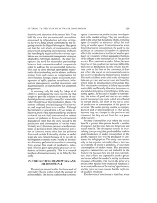 ductivity and alteration of the taste of fish. They
hold the view that environmental externalities
occasioned by oil production activities in Nige-
ria have to a large extent contributed to the lin-
gering crisis in the Niger-Delta region.They point
out that the role which oil communities could
play towards mitigating environmental problems
has been largely neglected by the various legis-
lations and environmental management strategies
adopted by petroleum operators. The study rec-
ognizes the need for sustainable partnerships
between host communities and oil companies in
order to address the environmental problems.
This can be done through appropriate memo-
randa of understanding, and to address problems
arising from such issues as compensation for
environmental damage, impact assessment, man-
agements of spills, pipeline surveillance, infor-
mation management, conflict resolution, and
decentralization of responsibility for abatement
programmes.
In summary, only the study by Edoga et al.
(2008) is considered the most recent one that
sought to provide solution to an aspect of resi-
dential pollution usually caused by households
rather than firms or their production plants. The
authors collected used packaging of sachet wa-
ter and recycled them in to candles. Although
the literature reviewed here is by no means ex-
haustive, most of the authors (reviewed and those
reviewed but not cited) concentrated on various
sources of pollution or forms of environmental
degradation other than the ones caused by the
production and consumption of sachet water.
Virtually every literature piece reviewed concen-
trates on pollution from either industrial activi-
ties or domestic waste other than the pollution
from used sachets. Externality studies on sachet
water are non-existent because of its novelty in
the Nigerian economic scene. Nearly all the stud-
ies discussed pollution/externalities emanating
from sources like crude oil production, indus-
trial effluent, poor agricultural practices or in-
dustrial activities generally. This is a research
loophole deemed necessary to be filled by this
study.
IV. THEORETICAL FRAMEWORK AND
METHODOLOGY
The study is situated within the framework of
externality theory within which the concept of
pollution falls.The theory explains that economic
agents (consumers or producers) are interdepen-
dent in the market settings. They are interdepen-
dent in the sense that the actions of one economic
agent favourably or adversely affect the well
being of another agent. Externalities arise when
the production or consumption of a good by one
producer or consumer favourably or adversely
affects the production or welfare of another pro-
ducer or consumer, without adequate reflections
of the effects in the market prices of the good or
service.This constitutes a market failure, because
the price of the good/service does not reflect the
true costs of production. It only reflects the pri-
vate costs to the firm or the consumer; it does
not reflect the social or environmental costs to
the society of producing that particular product.
The market failure arises due to the divergence
between private and social cost and benefits,
which leads to misallocation of resources this.
This situation is considered a failure because the
market fails to efficiently allocation the resources,
and sends wrong price or profit signal to the eco-
nomic agents. In the case of negative externali-
ties, the value of good and service are under-
priced because private costs, which are reflected
in market prices, fall short of the social costs
of production or consumption of the goods or
services. The under-pricing results in overpro-
duction and overconsumption of the goods
because they are cheaper to the producer and
consumer, but they are not, from the view point
of the society.
Positive externalities exit when the social
benefit is greater than private benefit - another
divergence, but this time, between the private and
social benefit. The divergence results in over-
valuing (overpricing) the goods and this leads to
underproduction or under consumption of the
goods, because less will be produced or con-
sumed due to high prices.This study concentrates
only on the negative externality theory, the clas-
sic example of which is pollution, arising from
consumption of sachet water. The pecuniary
negative externalities are not included in the
framework because they are not true externali-
ties: their effects are captured in market prices
and do not affect the market’s ability to allocate
resources efficiently. The rise in the price of a
product that results from increased purchase is
an accurate reflection of the society’s preferences,
and the price increase ensures that the right mix
of goods is produced
The theoretical conclusion is that first, when
EXTERNALITY EFFECTS OF SACHET WATER CONSUMPTION 119
 