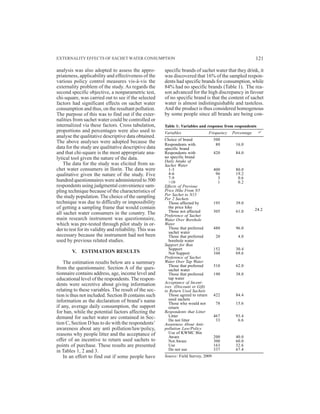 analysis was also adopted to assess the appro-
priateness, applicability and effectiveness of the
various policy control measures vis-à-vis the
externality problem of the study. As regards the
second specific objective, a nonparametric test,
chi-square, was carried out to see if the selected
factors had significant effects on sachet water
consumption and thus, on the resultant pollution.
The purpose of this was to find out if the exter-
nalities from sachet water could be controlled or
internalized via these factors. Cross tabulation,
proportions and percentages were also used to
analyse the qualitative descriptive data obtained.
The above analyses were adopted because the
data for the study are qualitative descriptive data
and that chi-square is the most appropriate ana-
lytical tool given the nature of the data.
The data for the study was elicited from sa-
chet water consumers in Ilorin. The data were
qualitative given the nature of the study. Five
hundred questionnaires were administered to 500
respondents using judgmental convenience sam-
pling technique because of the characteristics of
the study population. The choice of the sampling
technique was due to difficulty or impossibility
of getting a sampling frame that would contain
all sachet water consumers in the country. The
main research instrument was questionnaire,
which was pre-tested through pilot study in or-
der to test for its validity and reliability. This was
necessary because the instrument had not been
used by previous related studies.
V. ESTIMATION RESULTS
The estimation results below are a summary
from the questionnaire. Section A of the ques-
tionnaire contains address, age, income level and
educational level of the respondents. The respon-
dents were secretive about giving information
relating to these variables. The result of the sec-
tion is thus not included. Section B contains such
information as the declaration of brand’s name
if any, average daily consumption, the support
for ban, while the potential factors affecting the
demand for sachet water are contained in Sec-
tion C, Section D has to do with the respondents’
awareness about any anti pollution/law/policy,
reasons why people litter and the acceptance of
offer of an incentive to return used sachets to
points of purchase. These results are presented
in Tables 1, 2 and 3.
In an effort to find out if some people have
specific brands of sachet water that they drink, it
was discovered that 16% of the sampled respon-
dents had specific brands for consumption, while
84% had no specific brands (Table 1). The rea-
son advanced for the high discrepancy in favour
of no specific brand is that the content of sachet
water is almost indistinguishable and tasteless.
And the product is thus considered homogenous
by some people since all brands are being con-
Table 1: Variables and response from respondents
Variables Frequency Percentage ÷2
Choice of brand 500
Respondents with 80 16.0
specific brand
Respondents with 420 84.0
no specific brand
Daily Intake of
Sachet Water
1-3 400 80.0
4-6 96 19.2
7-9 3 0.6
>10 1 0.2
Effects of Previous
Price Hike From N5
Per Sachet to N15
Per 2 Sachets
Those affected by 195 39.0
the price hike
Those not affected 305 61.0
Preference of Sachet
Water Over Borehole
Water
Those that preferred 480 96.0
sachet water
Those that preferred 20 4.0
borehole water
Support for Ban
Support 152 30.4
Not Support 348 69.6
Preference of Sachet
Water Over Tap Water
Those that preferred 310 62.0
sachet water
Those that preferred 190 38.0
tap water
Acceptance of Incent-
ives (Discount or Gift)
to Return Used Sachets
Those agreed to return 422 84.4
used sachets
Those who would not 78 15.6
return
Respondents that Litter
Litter 467 93.4
Do not litter 33 6.6
Awareness About Anti-
pollution Law/Policy
Use of KWMC Bin
Aware 200 40.0
Not Aware 300 60.0
Use 163 32.6
Do not use 337 67.4
Source: Field Survey, 2009
24.2
EXTERNALITY EFFECTS OF SACHET WATER CONSUMPTION 121
 