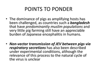 POINTS TO PONDER
• The dominance of pigs as amplifying hosts has
been challenged, as countries such a bangladesh
that have predominantly muslim populations and
very little pig farming still have an appreciable
burden of Japanese encephalitis in humans.
• Non-vector transmission of JEV between pigs via
respiratory secretions has also been described
under experimental conditions, although the
relevance of this process to the natural cycle of
the virus is unclear
 