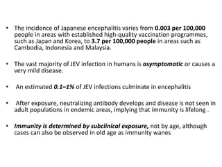 • The incidence of Japanese encephalitis varies from 0.003 per 100,000
people in areas with established high-quality vaccination programmes,
such as Japan and Korea, to 3.7 per 100,000 people in areas such as
Cambodia, Indonesia and Malaysia.
• The vast majority of JEV infection in humans is asymptomatic or causes a
very mild disease.
• An estimated 0.1–1% of JEV infections culminate in encephalitis
• After exposure, neutralizing antibody develops and disease is not seen in
adult populations in endemic areas, implying that immunity is lifelong .
• Immunity is determined by subclinical exposure, not by age, although
cases can also be observed in old age as immunity wanes
 