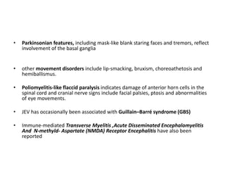 • Parkinsonian features, including mask-like blank staring faces and tremors, reflect
involvement of the basal ganglia
• other movement disorders include lip-smacking, bruxism, choreoathetosis and
hemiballismus.
• Poliomyelitis-like flaccid paralysis indicates damage of anterior horn cells in the
spinal cord and cranial nerve signs include facial palsies, ptosis and abnormalities
of eye movements.
• JEV has occasionally been associated with Guillain–Barré syndrome (GBS)
• Immune-mediated Transverse Myelitis ,Acute Disseminated Encephalomyelitis
And N-methyld- Aspartate (NMDA) Receptor Encephalitis have also been
reported
 