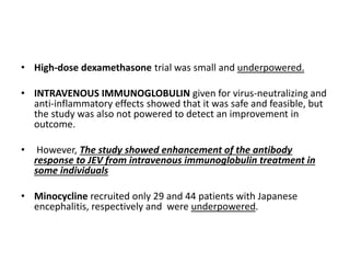 • High-dose dexamethasone trial was small and underpowered.
• INTRAVENOUS IMMUNOGLOBULIN given for virus-neutralizing and
anti-inflammatory effects showed that it was safe and feasible, but
the study was also not powered to detect an improvement in
outcome.
• However, The study showed enhancement of the antibody
response to JEV from intravenous immunoglobulin treatment in
some individuals
• Minocycline recruited only 29 and 44 patients with Japanese
encephalitis, respectively and were underpowered.
 