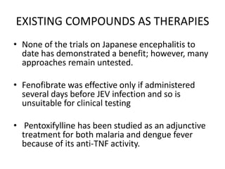 EXISTING COMPOUNDS AS THERAPIES
• None of the trials on Japanese encephalitis to
date has demonstrated a benefit; however, many
approaches remain untested.
• Fenofibrate was effective only if administered
several days before JEV infection and so is
unsuitable for clinical testing
• Pentoxifylline has been studied as an adjunctive
treatment for both malaria and dengue fever
because of its anti-TNF activity.
 