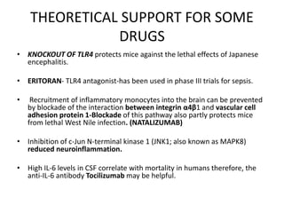 THEORETICAL SUPPORT FOR SOME
DRUGS
• KNOCKOUT OF TLR4 protects mice against the lethal effects of Japanese
encephalitis.
• ERITORAN- TLR4 antagonist-has been used in phase III trials for sepsis.
• Recruitment of inflammatory monocytes into the brain can be prevented
by blockade of the interaction between integrin α4β1 and vascular cell
adhesion protein 1-Blockade of this pathway also partly protects mice
from lethal West Nile infection. (NATALIZUMAB)
• Inhibition of c-Jun N-terminal kinase 1 (JNK1; also known as MAPK8)
reduced neuroinflammation.
• High IL-6 levels in CSF correlate with mortality in humans therefore, the
anti-IL-6 antibody Tocilizumab may be helpful.
 