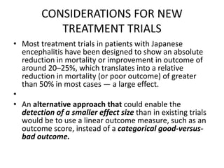 CONSIDERATIONS FOR NEW
TREATMENT TRIALS
• Most treatment trials in patients with Japanese
encephalitis have been designed to show an absolute
reduction in mortality or improvement in outcome of
around 20–25%, which translates into a relative
reduction in mortality (or poor outcome) of greater
than 50% in most cases — a large effect.
•
• An alternative approach that could enable the
detection of a smaller effect size than in existing trials
would be to use a linear outcome measure, such as an
outcome score, instead of a categorical good-versus-
bad outcome.
 