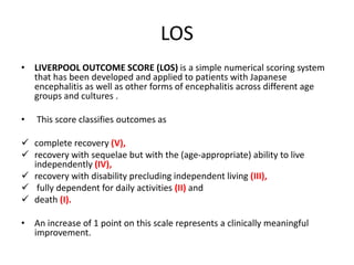 LOS
• LIVERPOOL OUTCOME SCORE (LOS) is a simple numerical scoring system
that has been developed and applied to patients with Japanese
encephalitis as well as other forms of encephalitis across different age
groups and cultures .
• This score classifies outcomes as
 complete recovery (V),
 recovery with sequelae but with the (age-appropriate) ability to live
independently (IV),
 recovery with disability precluding independent living (III),
 fully dependent for daily activities (II) and
 death (I).
• An increase of 1 point on this scale represents a clinically meaningful
improvement.
 