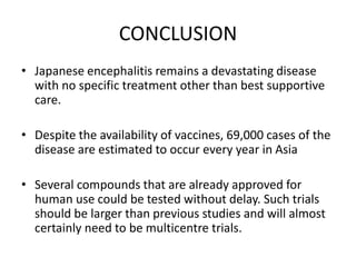 CONCLUSION
• Japanese encephalitis remains a devastating disease
with no specific treatment other than best supportive
care.
• Despite the availability of vaccines, 69,000 cases of the
disease are estimated to occur every year in Asia
• Several compounds that are already approved for
human use could be tested without delay. Such trials
should be larger than previous studies and will almost
certainly need to be multicentre trials.
 