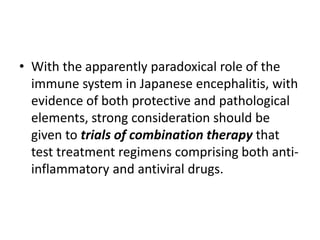 • With the apparently paradoxical role of the
immune system in Japanese encephalitis, with
evidence of both protective and pathological
elements, strong consideration should be
given to trials of combination therapy that
test treatment regimens comprising both anti-
inflammatory and antiviral drugs.
 