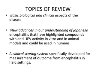 TOPICS OF REVIEW
• Basic biological and clinical aspects of the
disease
• New advances in our understanding of japanese
encephalitis that have highlighted compounds
with anti- JEV activity in vitro and in animal
models and could be used in humans.
• A clinical scoring system specifically developed for
measurement of outcome from encephalitis in
field settings.
 