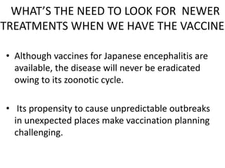 WHAT’S THE NEED TO LOOK FOR NEWER
TREATMENTS WHEN WE HAVE THE VACCINE?
• Although vaccines for Japanese encephalitis are
available, the disease will never be eradicated
owing to its zoonotic cycle.
• Its propensity to cause unpredictable outbreaks
in unexpected places make vaccination planning
challenging.
 
