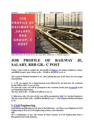 [caption id="attachment_2522" align="alignnone" width="1024"]
JOB PROFILE OF RAILWAY JE, SALARY, RRB GR.- C POST[/caption]
JOB PROFILE OF RAILWAY JE,
SALARY, RRB GR.- C POST
Today, I have tried to explain the Job profile of Railway JE (Junior Engineer), salary,
and RRB Group C post. Salary is Rs. - 35,400 to 46,200 & Level -6.
The required Medical Standard is A3. After joining the post of JE, there are two scopes
of promotion.
1. A JE can appear for a departmental exam followed by an interview for Assistant
Grade Officer after 5 years of Job.
If u pass the exam, you will be promoted to the Assistant Grade post (Group-B) in the
corresponding department.
The Pay Scale is Rs. - 47,600 to 62,200 & Level - 8.
2. Otherwise, after 10 years of job, you will be promoted as SSE ( Sr. Section Engineer).
The Pay Scale of SSE is Rs. - 44,900 to 58,600 & Level - 7. The required Medical Standard
is A3.
I. Civil Engineering
Educational qualification for JE post is the following: - (a) Three years Diploma in Civil
Engineering or B.Sc in Civil Engineering of three years duration
OR,
(b) a combination of any sub stream of basic streams of Civil Engineering from a
Recognized University/Institute.
 