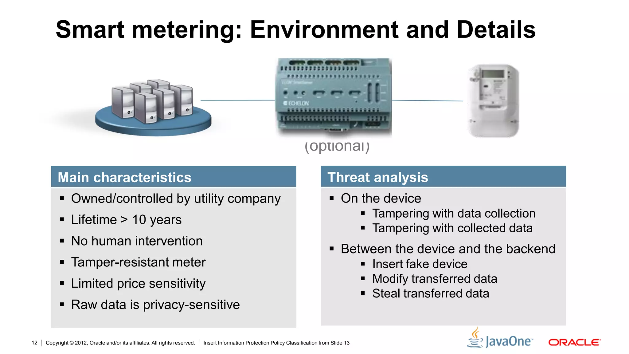 Copyright © 2012, Oracle and/or its affiliates. All rights reserved. Insert Information Protection Policy Classification from Slide 1312
Smart metering: Environment and Details
(optional)
Main characteristics
 Owned/controlled by utility company
 Lifetime > 10 years
 No human intervention
 Tamper-resistant meter
 Limited price sensitivity
 Raw data is privacy-sensitive
Threat analysis
 On the device
 Tampering with data collection
 Tampering with collected data
 Between the device and the backend
 Insert fake device
 Modify transferred data
 Steal transferred data
 