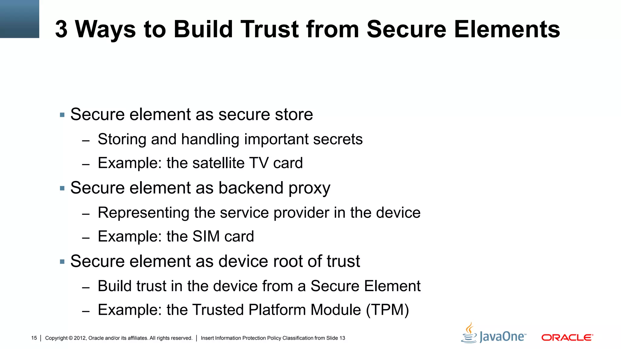 Copyright © 2012, Oracle and/or its affiliates. All rights reserved. Insert Information Protection Policy Classification from Slide 1315
3 Ways to Build Trust from Secure Elements
 Secure element as secure store
– Storing and handling important secrets
– Example: the satellite TV card
 Secure element as backend proxy
– Representing the service provider in the device
– Example: the SIM card
 Secure element as device root of trust
– Build trust in the device from a Secure Element
– Example: the Trusted Platform Module (TPM)
 