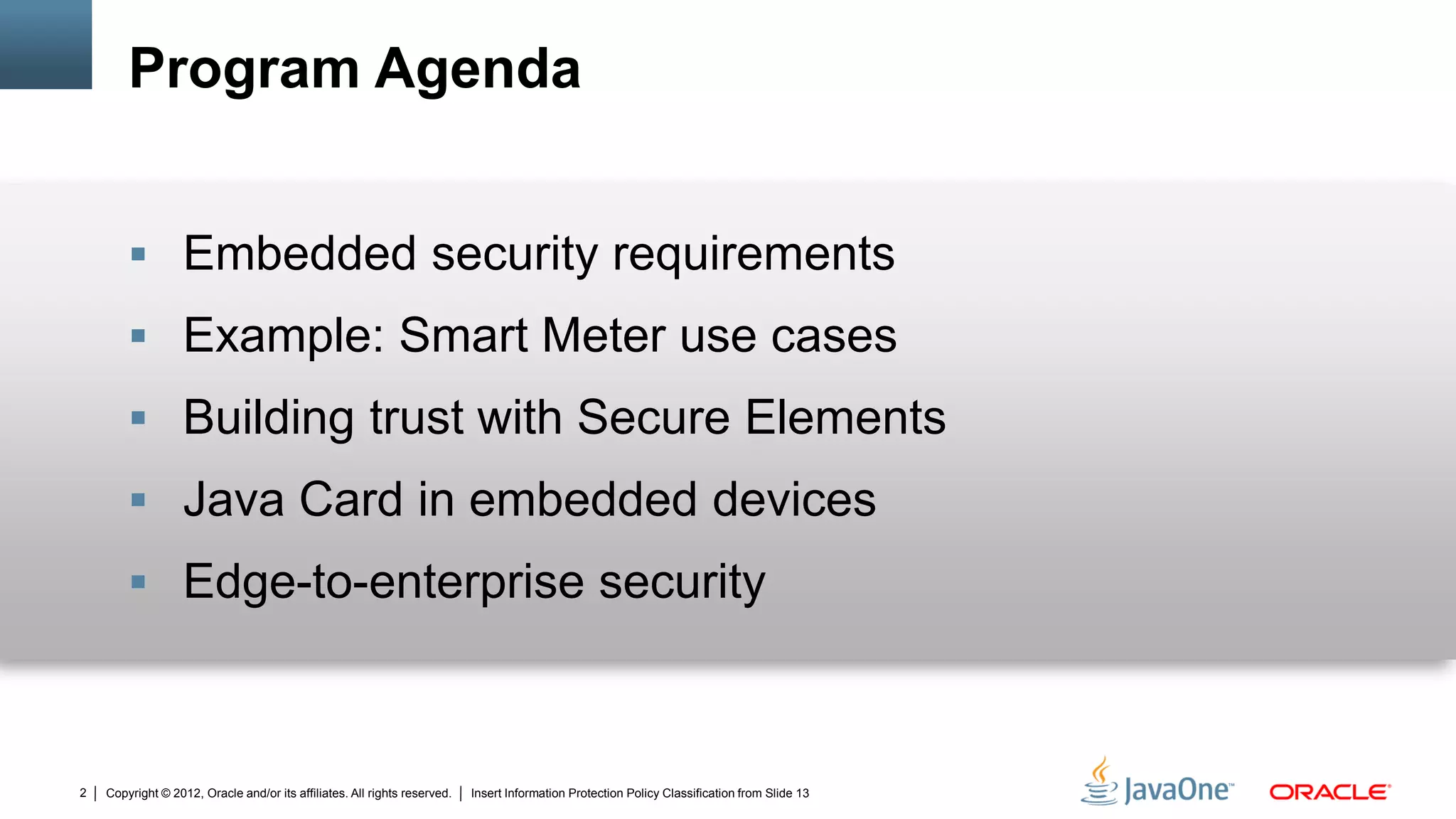 Copyright © 2012, Oracle and/or its affiliates. All rights reserved. Insert Information Protection Policy Classification from Slide 132
Program Agenda
 Embedded security requirements
 Example: Smart Meter use cases
 Building trust with Secure Elements
 Java Card in embedded devices
 Edge-to-enterprise security
 