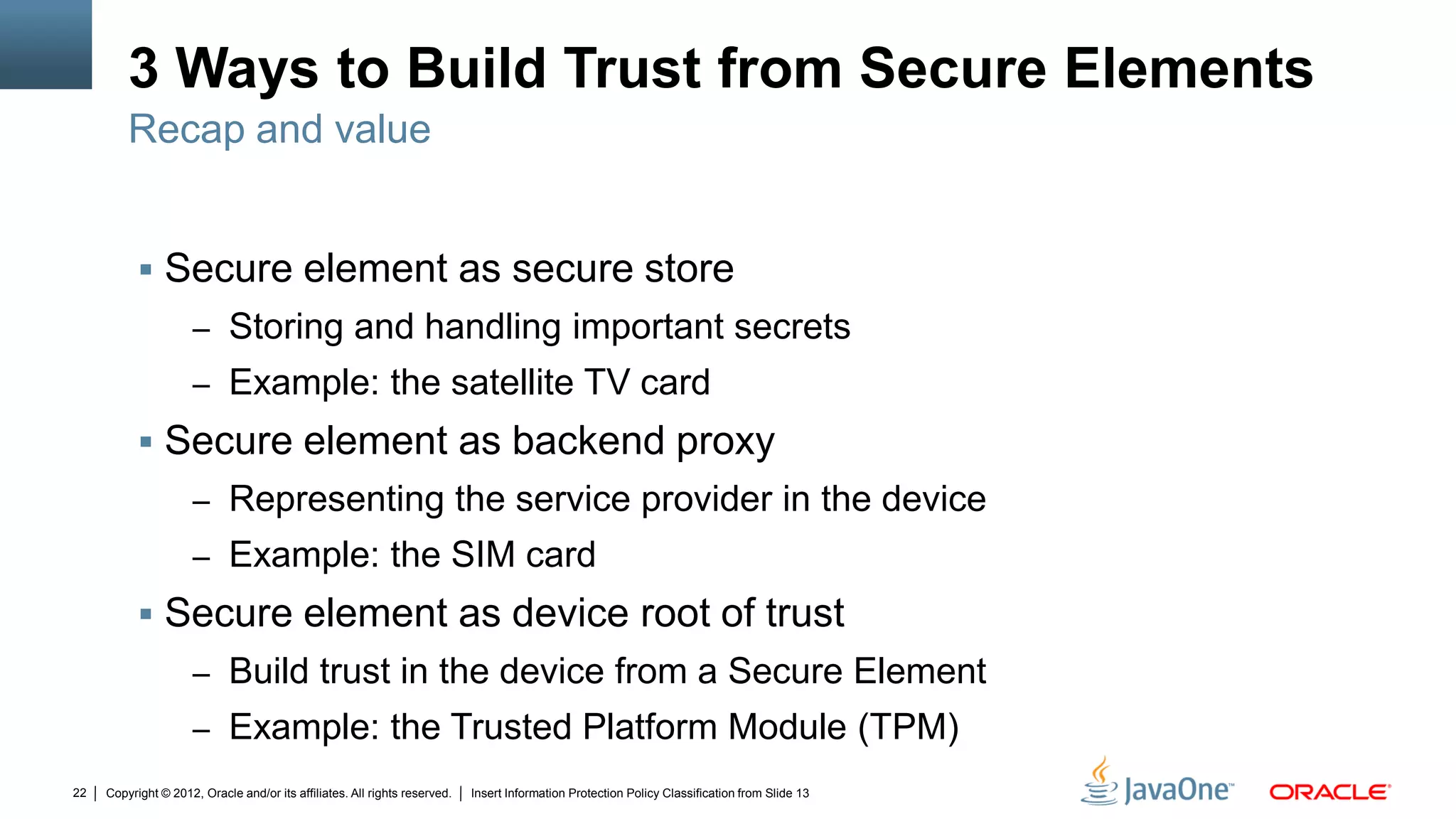 Copyright © 2012, Oracle and/or its affiliates. All rights reserved. Insert Information Protection Policy Classification from Slide 1322
3 Ways to Build Trust from Secure Elements
 Secure element as secure store
– Storing and handling important secrets
– Example: the satellite TV card
 Secure element as backend proxy
– Representing the service provider in the device
– Example: the SIM card
 Secure element as device root of trust
– Build trust in the device from a Secure Element
– Example: the Trusted Platform Module (TPM)
Recap and value
 