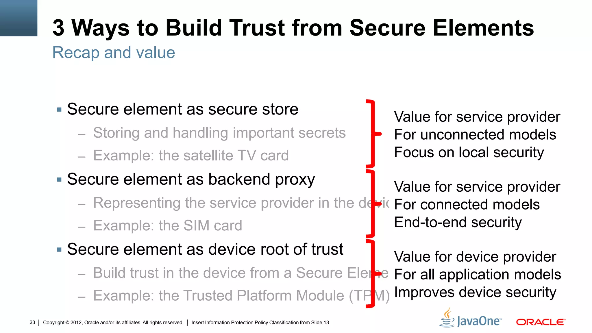 Copyright © 2012, Oracle and/or its affiliates. All rights reserved. Insert Information Protection Policy Classification from Slide 1323
3 Ways to Build Trust from Secure Elements
 Secure element as secure store
– Storing and handling important secrets
– Example: the satellite TV card
 Secure element as backend proxy
– Representing the service provider in the device
– Example: the SIM card
 Secure element as device root of trust
– Build trust in the device from a Secure Element
– Example: the Trusted Platform Module (TPM)
Recap and value
Value for service provider
For unconnected models
Focus on local security
Value for service provider
For connected models
End-to-end security
Value for device provider
For all application models
Improves device security
 