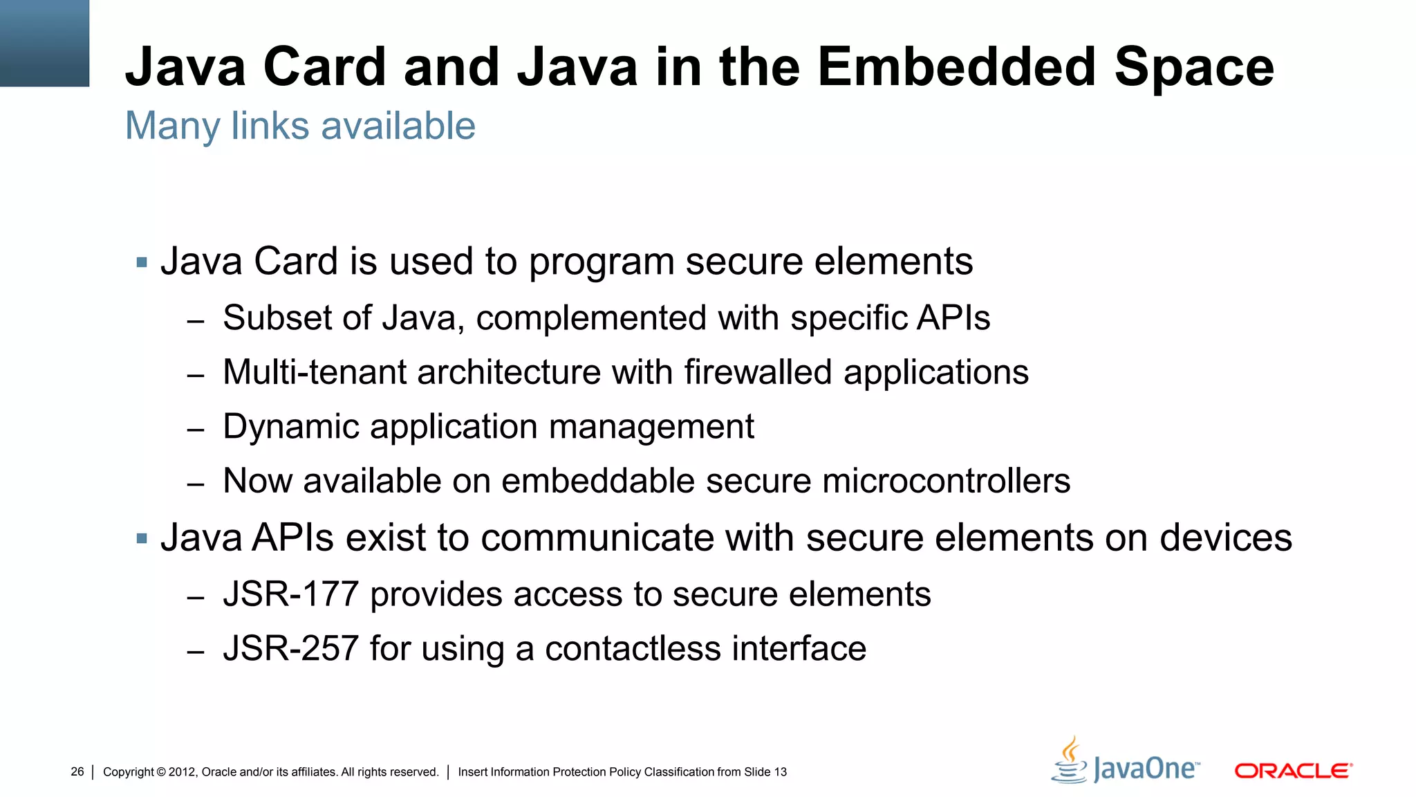 Copyright © 2012, Oracle and/or its affiliates. All rights reserved. Insert Information Protection Policy Classification from Slide 1326
Java Card and Java in the Embedded Space
 Java Card is used to program secure elements
– Subset of Java, complemented with specific APIs
– Multi-tenant architecture with firewalled applications
– Dynamic application management
– Now available on embeddable secure microcontrollers
 Java APIs exist to communicate with secure elements on devices
– JSR-177 provides access to secure elements
– JSR-257 for using a contactless interface
Many links available
 