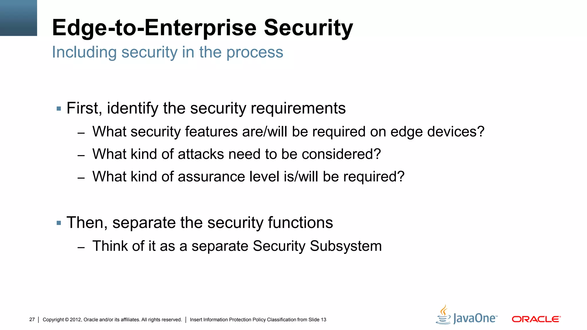 Copyright © 2012, Oracle and/or its affiliates. All rights reserved. Insert Information Protection Policy Classification from Slide 1327
Edge-to-Enterprise Security
 First, identify the security requirements
– What security features are/will be required on edge devices?
– What kind of attacks need to be considered?
– What kind of assurance level is/will be required?
 Then, separate the security functions
– Think of it as a separate Security Subsystem
Including security in the process
 