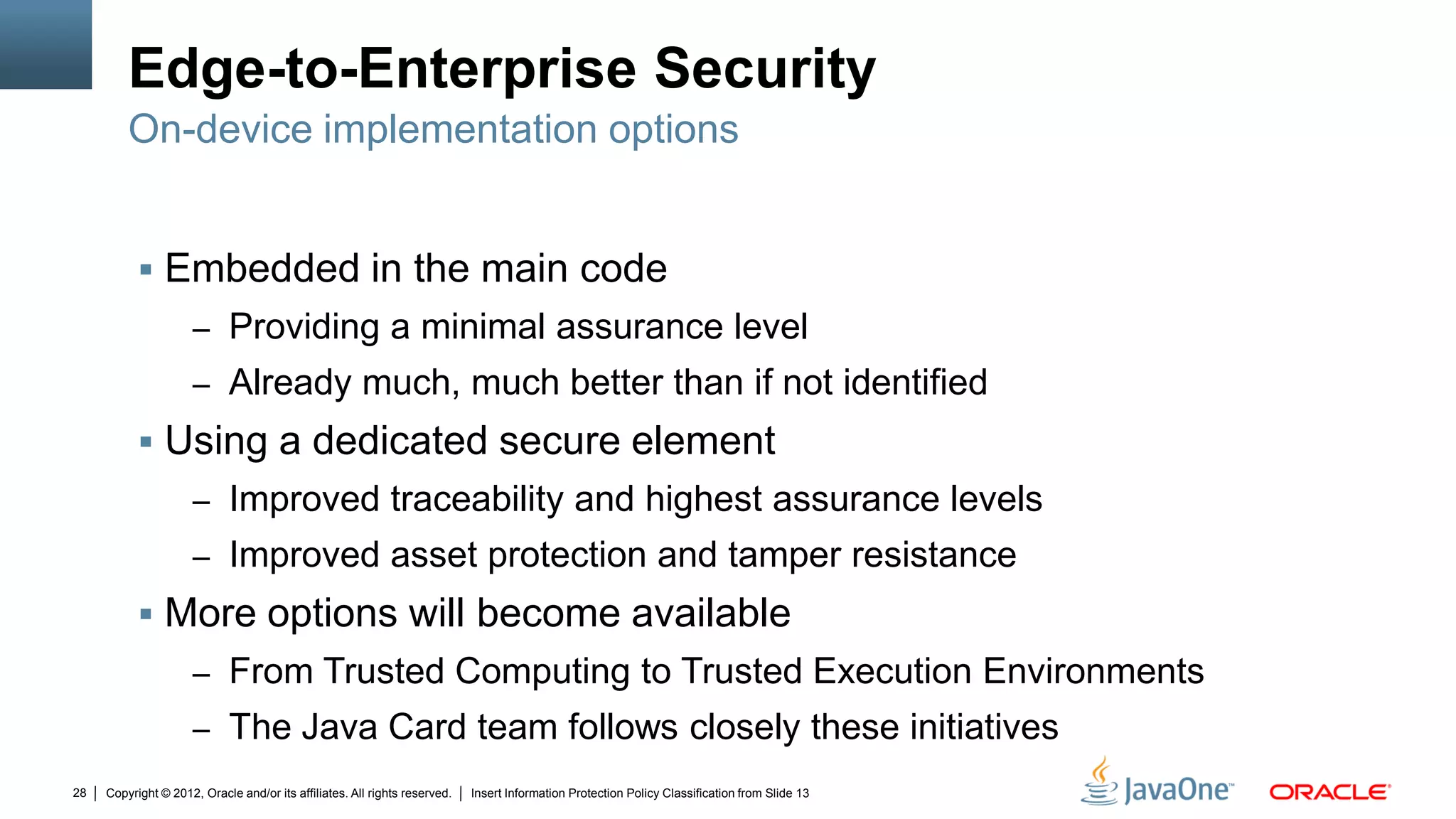 Copyright © 2012, Oracle and/or its affiliates. All rights reserved. Insert Information Protection Policy Classification from Slide 1328
Edge-to-Enterprise Security
 Embedded in the main code
– Providing a minimal assurance level
– Already much, much better than if not identified
 Using a dedicated secure element
– Improved traceability and highest assurance levels
– Improved asset protection and tamper resistance
 More options will become available
– From Trusted Computing to Trusted Execution Environments
– The Java Card team follows closely these initiatives
On-device implementation options
 