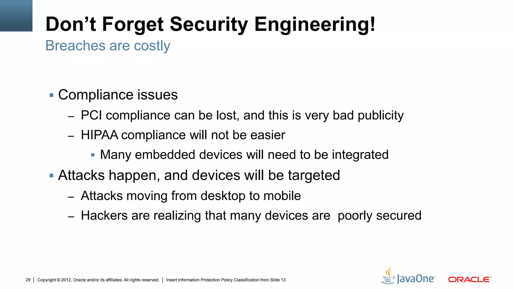 Copyright © 2012, Oracle and/or its affiliates. All rights reserved. Insert Information Protection Policy Classification from Slide 1329
Don’t Forget Security Engineering!
 Compliance issues
– PCI compliance can be lost, and this is very bad publicity
– HIPAA compliance will not be easier
 Many embedded devices will need to be integrated
 Attacks happen, and devices will be targeted
– Attacks moving from desktop to mobile
– Hackers are realizing that many devices are poorly secured
Breaches are costly
 
