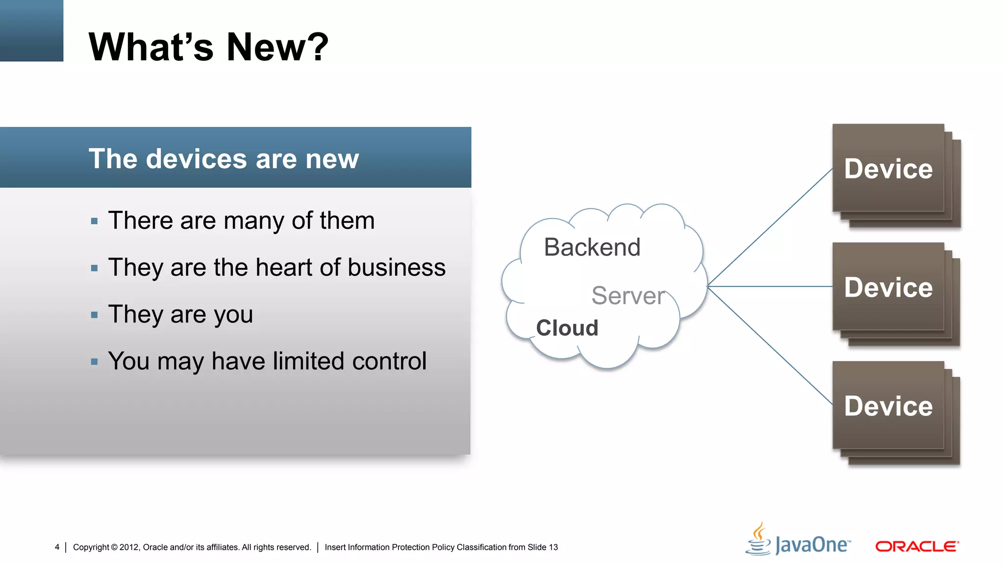 Copyright © 2012, Oracle and/or its affiliates. All rights reserved. Insert Information Protection Policy Classification from Slide 134
 There are many of them
 They are the heart of business
 They are you
 You may have limited control
The devices are new
What’s New?
Device
Device
Device
Device
DeviceDevice
Device
Device
Device
Backend
Cloud
Server
 