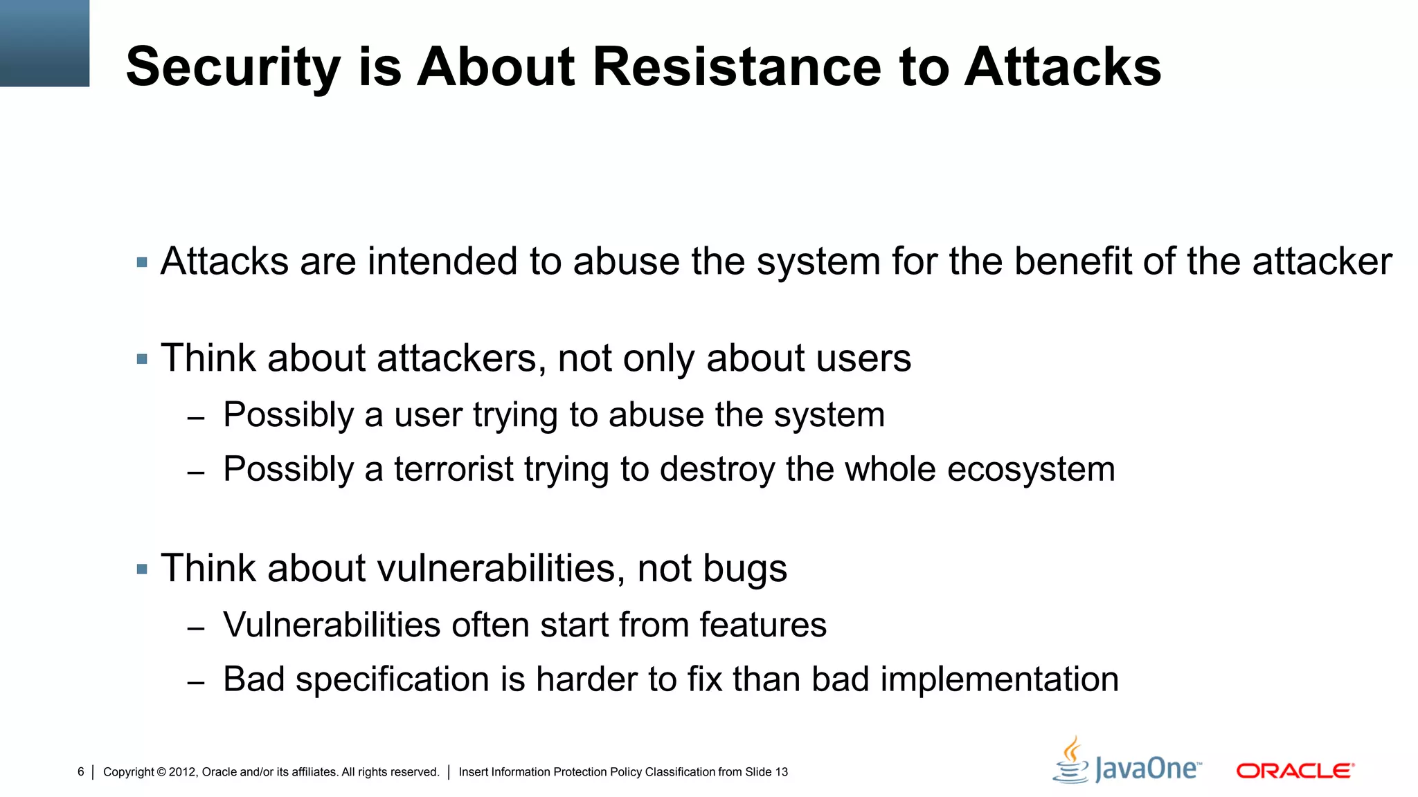 Copyright © 2012, Oracle and/or its affiliates. All rights reserved. Insert Information Protection Policy Classification from Slide 136
Security is About Resistance to Attacks
 Attacks are intended to abuse the system for the benefit of the attacker
 Think about attackers, not only about users
– Possibly a user trying to abuse the system
– Possibly a terrorist trying to destroy the whole ecosystem
 Think about vulnerabilities, not bugs
– Vulnerabilities often start from features
– Bad specification is harder to fix than bad implementation
 