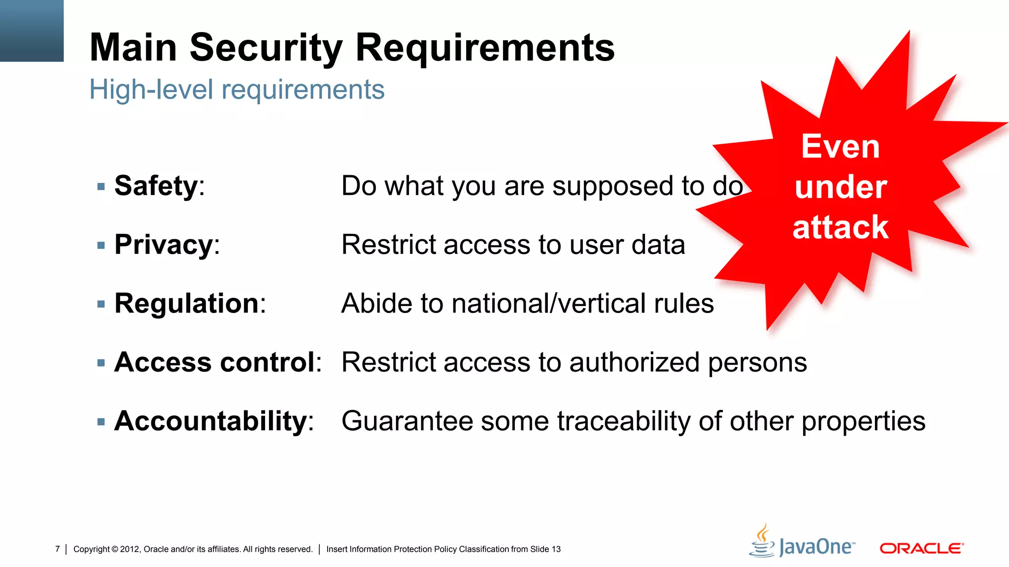 Copyright © 2012, Oracle and/or its affiliates. All rights reserved. Insert Information Protection Policy Classification from Slide 137
Main Security Requirements
 Safety: Do what you are supposed to do
 Privacy: Restrict access to user data
 Regulation: Abide to national/vertical rules
 Access control: Restrict access to authorized persons
 Accountability: Guarantee some traceability of other properties
High-level requirements
Even
under
attack
 