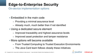 Copyright © 2012, Oracle and/or its affiliates. All rights reserved. Insert Information Protection Policy Classification from Slide 1328
Edge-to-Enterprise Security
 Embedded in the main code
– Providing a minimal assurance level
– Already much, much better than if not identified
 Using a dedicated secure element
– Improved traceability and highest assurance levels
– Improved asset protection and tamper resistance
 More options will become available
– From Trusted Computing to Trusted Execution Environments
– The Java Card team follows closely these initiatives
On-device implementation options
 