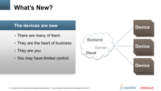 Copyright © 2012, Oracle and/or its affiliates. All rights reserved. Insert Information Protection Policy Classification from Slide 134
 There are many of them
 They are the heart of business
 They are you
 You may have limited control
The devices are new
What’s New?
Device
Device
Device
Device
DeviceDevice
Device
Device
Device
Backend
Cloud
Server
 