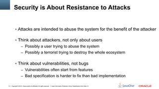Copyright © 2012, Oracle and/or its affiliates. All rights reserved. Insert Information Protection Policy Classification from Slide 136
Security is About Resistance to Attacks
 Attacks are intended to abuse the system for the benefit of the attacker
 Think about attackers, not only about users
– Possibly a user trying to abuse the system
– Possibly a terrorist trying to destroy the whole ecosystem
 Think about vulnerabilities, not bugs
– Vulnerabilities often start from features
– Bad specification is harder to fix than bad implementation
 