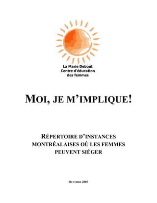 1




          La Marie Debout
         Centre d’éducation
            des femmes




MOI, JE M’IMPLIQUE!


   RÉPERTOIRE D’INSTANCES
 MONTRÉALAISES OÙ LES FEMMES
       PEUVENT SIÉGER




             OCTOBRE 2007
 