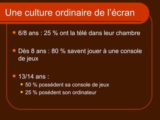 Une culture ordinaire de l’écran 6/8 ans : 25 % ont la télé dans leur chambre Dès 8 ans : 80 % savent jouer à une console de jeux 13/14 ans :  50 % possédent sa console de jeux 25 % posédent son ordinateur 