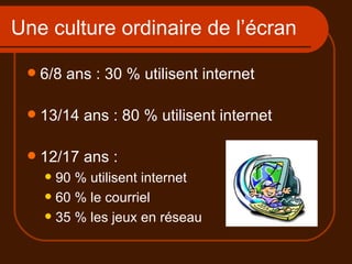 Une culture ordinaire de l’écran 6/8 ans : 30 % utilisent internet 13/14 ans : 80 % utilisent internet 12/17 ans :  90 % utilisent internet 60 % le courriel 35 % les jeux en réseau 