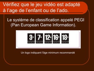 Vérifiez que le jeu vidéo est adapté à l’age de l’enfant ou de l’ado. Le système de classification appelé PEGI (Pan European Game Information). Un logo indiquant l’âge minimum recommandé 