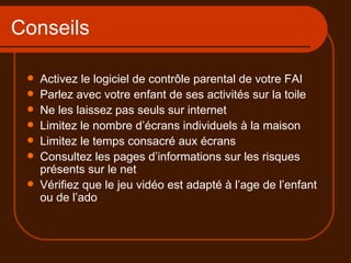 Conseils Activez le logiciel de contrôle parental de votre FAI Parlez avec votre enfant de ses activités sur la toile Ne les laissez pas seuls sur internet Limitez le nombre d’écrans individuels à la maison Limitez le temps consacré aux écrans Consultez les pages d’informations sur les risques présents sur le net Vérifiez que le jeu vidéo est adapté à l’age de l’enfant ou de l’ado 