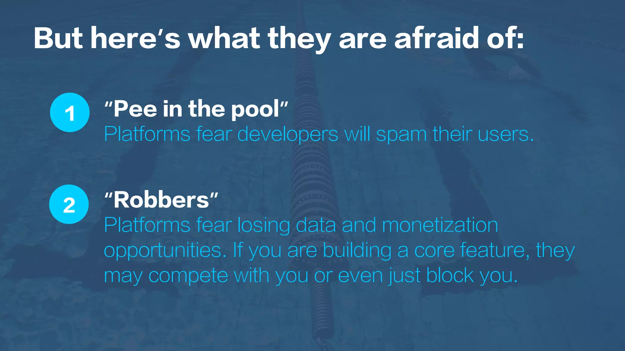 1
2
But here’s what they are afraid of:
“Pee in the pool”
Platforms fear developers will spam their users.
“Robbers”
Platforms fear losing data and monetization
opportunities. If you are building a core feature, they
may compete with you or even just block you.
 