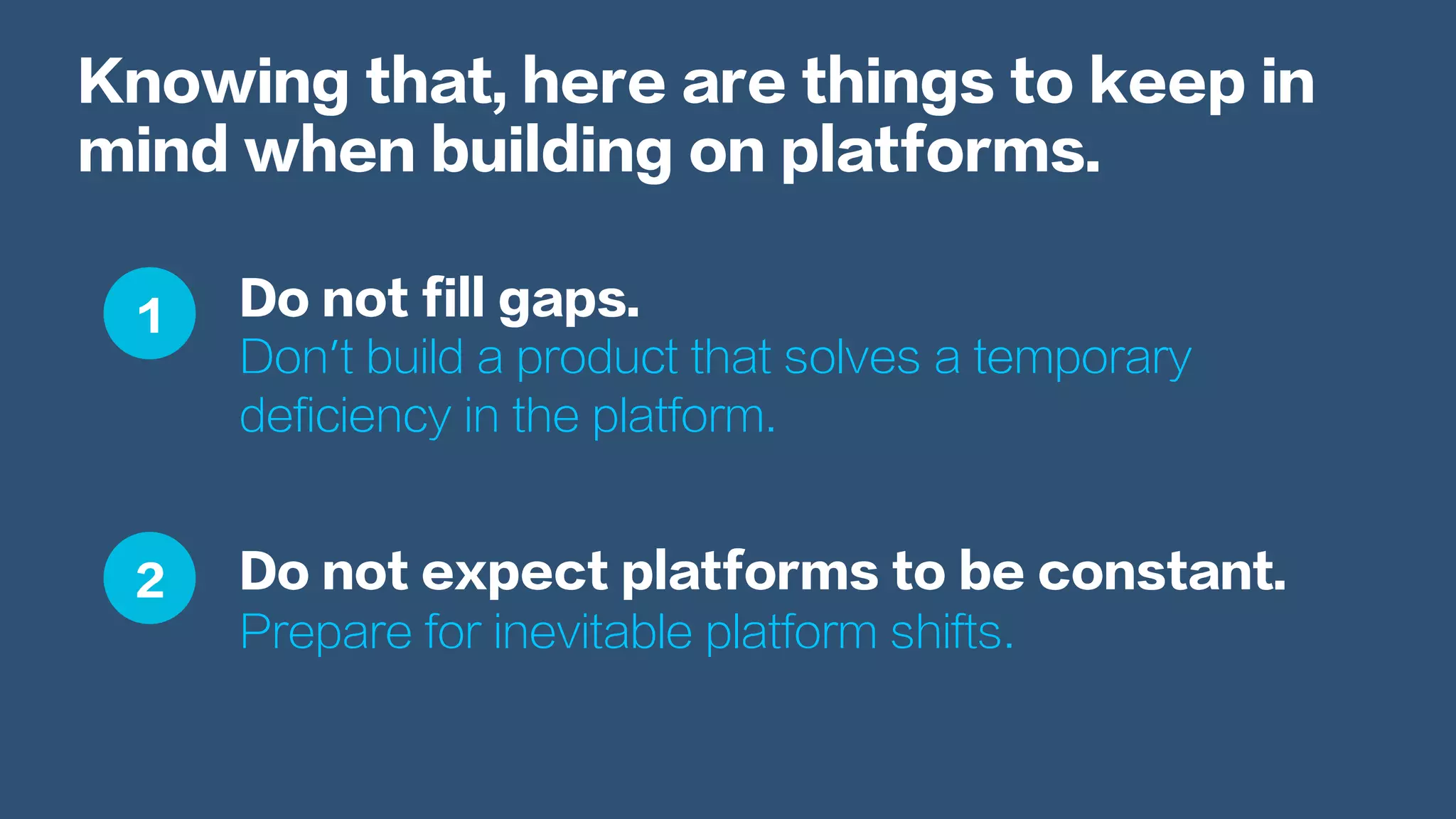 Knowing that, here are things to keep in
mind when building on platforms.
Do not fill gaps.
Don’t build a product that solves a temporary
deficiency in the platform.
Do not expect platforms to be constant.
Prepare for inevitable platform shifts.
1
2
 
