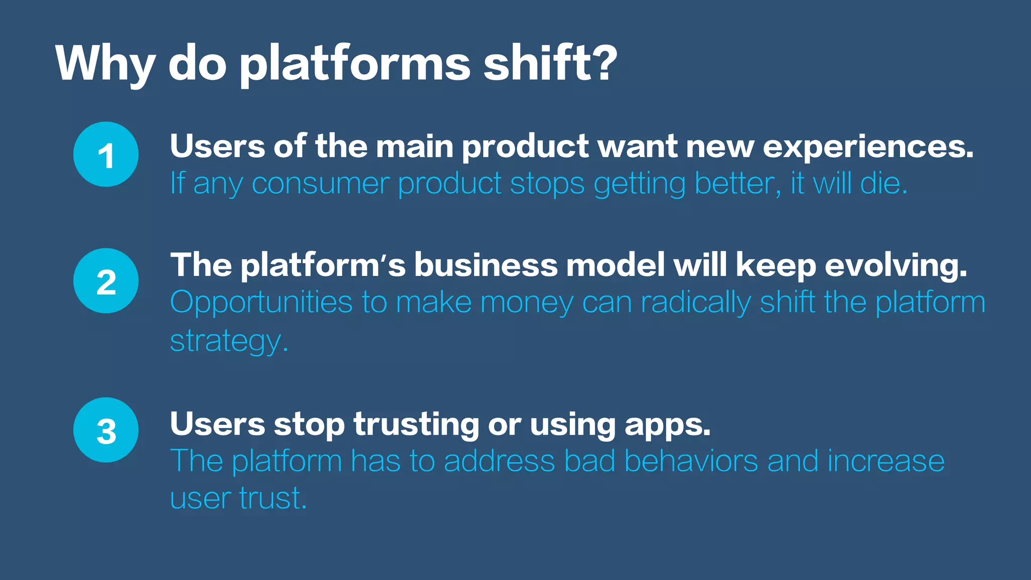 Why do platforms shift?
Users of the main product want new experiences.
If any consumer product stops getting better, it will die.
The platform’s business model will keep evolving.
Opportunities to make money can radically shift the platform
strategy.
Users stop trusting or using apps.
The platform has to address bad behaviors and increase
user trust.
1
2
3
 