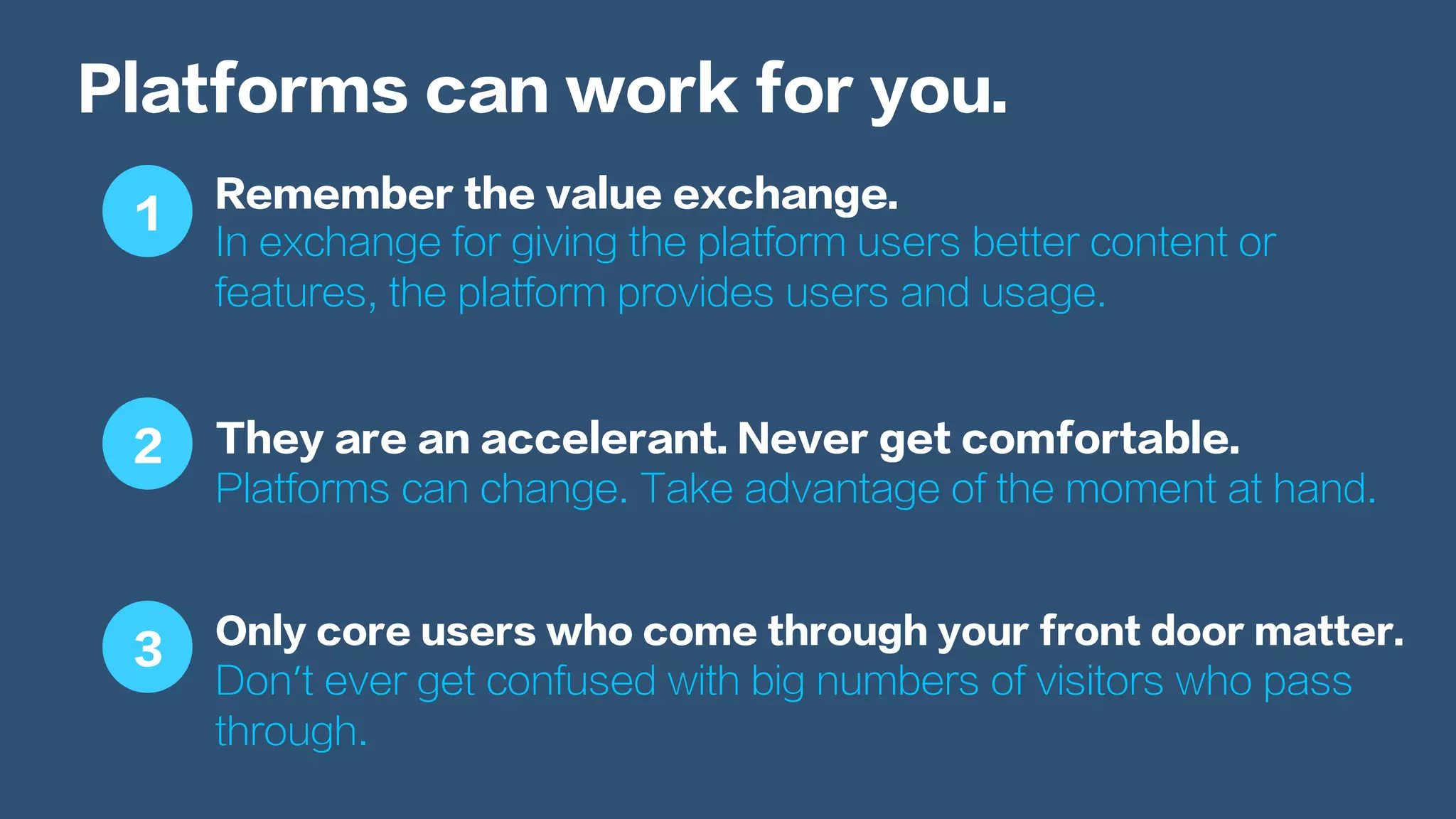 Platforms can work for you.
Remember the value exchange.
In exchange for giving the platform users better content or
features, the platform provides users and usage.
They are an accelerant. Never get comfortable.
Platforms can change. Take advantage of the moment at hand.
Only core users who come through your front door matter.
Don’t ever get confused with big numbers of visitors who pass
through.
1
2
3
 