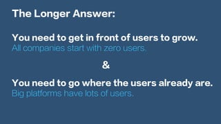 The Longer Answer:
You need to get in front of users to grow.
All companies start with zero users.
You need to go where the users already are.
Big platforms have lots of users.
&
 