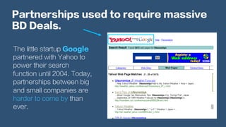 Partnerships used to require massive
BD Deals.
The little startup Google
partnered with Yahoo to
power their search
function until 2004. Today,
partnerships between big
and small companies are
harder to come by than
ever.
 