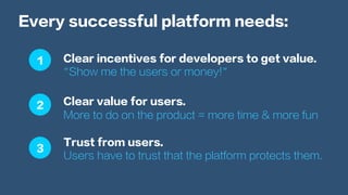 Every successful platform needs:
Clear incentives for developers to get value.
“Show me the users or money!”
Clear value for users.
More to do on the product = more time & more fun
Trust from users.
Users have to trust that the platform protects them.
1
2
3
 