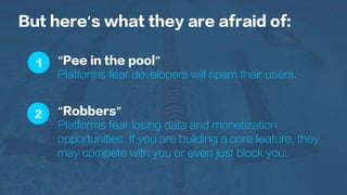 1
2
But here’s what they are afraid of:
“Pee in the pool”
Platforms fear developers will spam their users.
“Robbers”
Platforms fear losing data and monetization
opportunities. If you are building a core feature, they
may compete with you or even just block you.
 